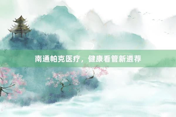 南通帕克医疗，健康看管新遴荐